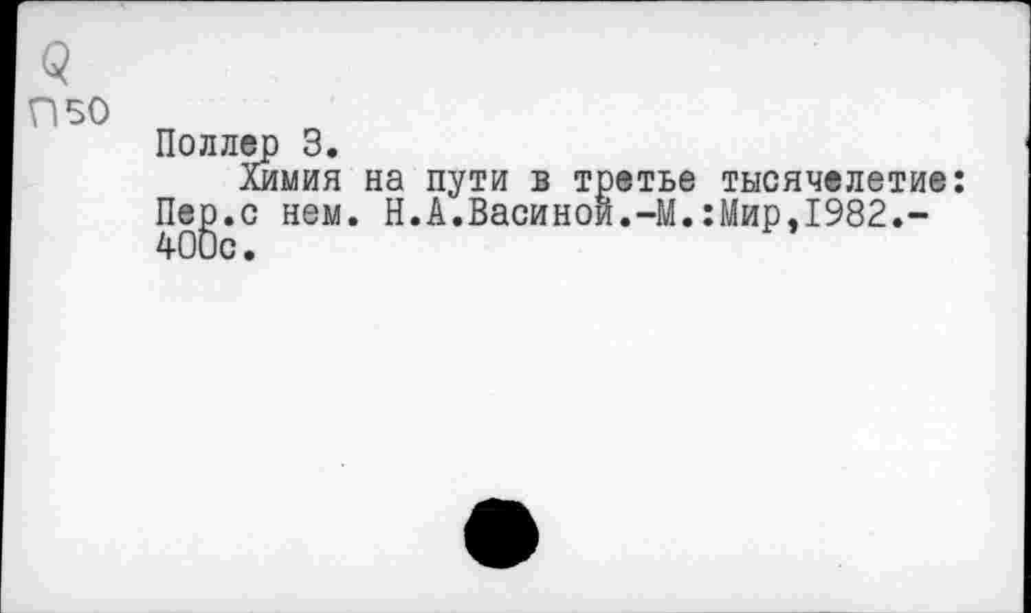 ﻿5
П50
Поллер 3.
Химия на пути в третье тысячелетие:
Пе^.с нем. Н.А.Васиной.-М.:Мир,1982.-